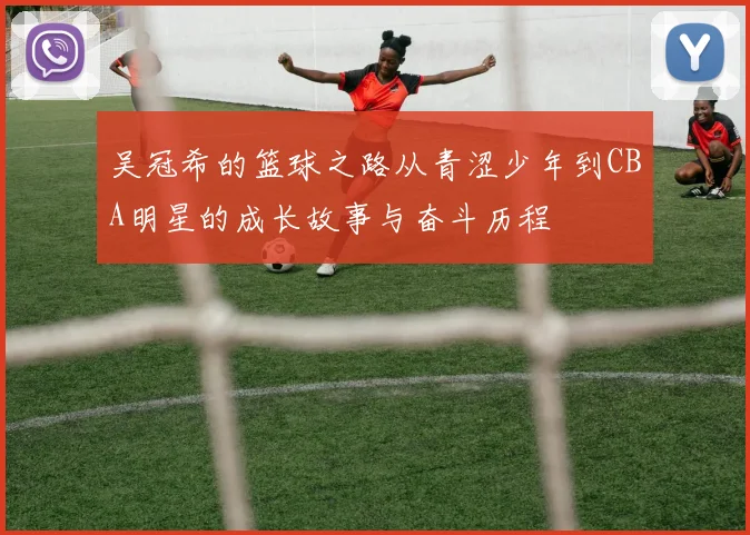 吴冠希的篮球之路从青涩少年到CBA明星的成长故事与奋斗历程