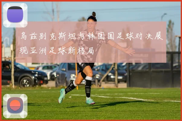 乌兹别克斯坦与韩国国足球对决展现亚洲足球新格局