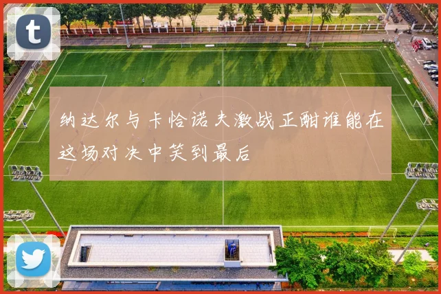 纳达尔与卡恰诺夫激战正酣谁能在这场对决中笑到最后