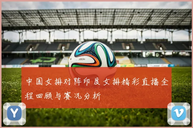 中国女排对阵印度女排精彩直播全程回顾与赛况分析