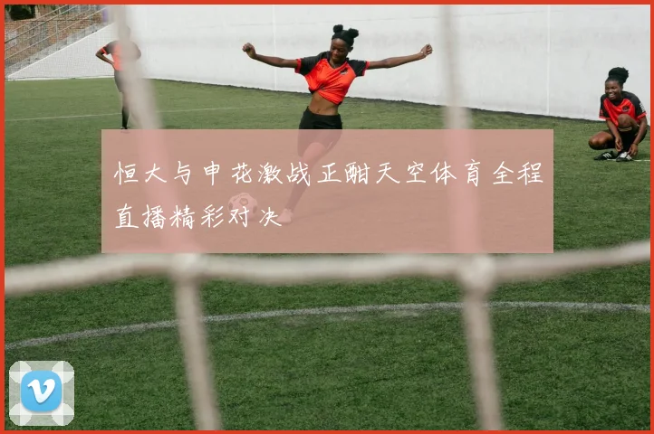 恒大与申花激战正酣天空体育全程直播精彩对决