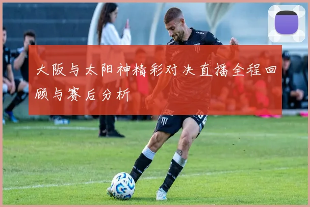 大阪与太阳神精彩对决直播全程回顾与赛后分析