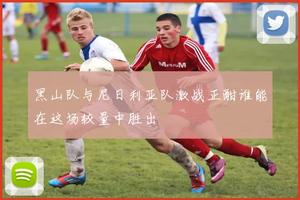 黑山队与尼日利亚队激战正酣谁能在这场较量中胜出